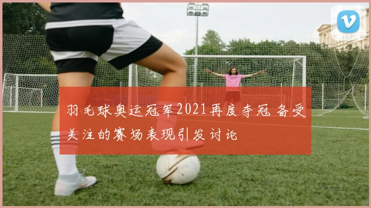 羽毛球奥运冠军2021再度夺冠 备受关注的赛场表现引发讨论