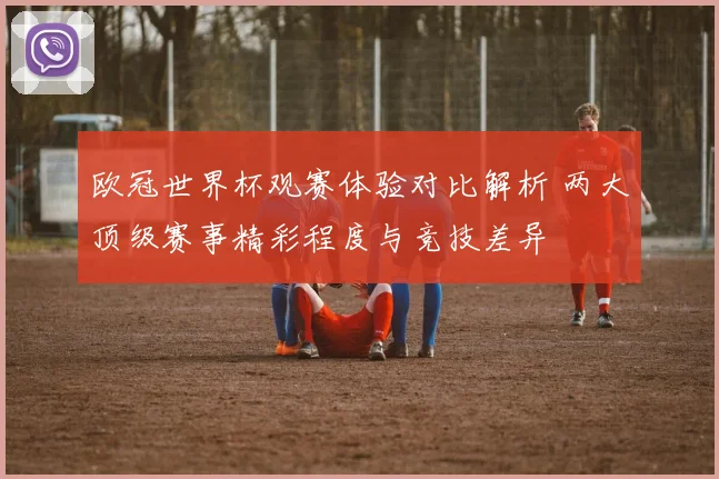 欧冠世界杯观赛体验对比解析 两大顶级赛事精彩程度与竞技差异