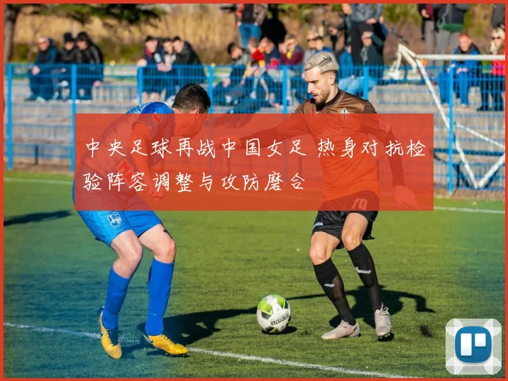 中央足球再战中国女足 热身对抗检验阵容调整与攻防磨合