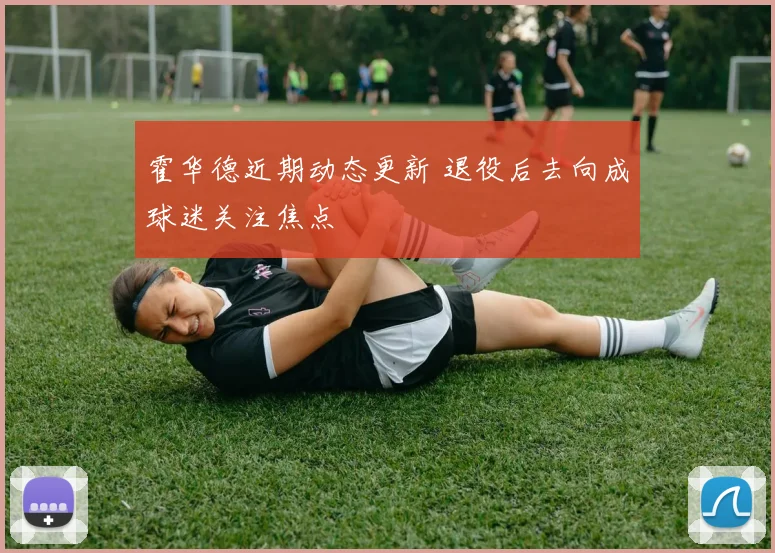 霍华德近期动态更新 退役后去向成球迷关注焦点