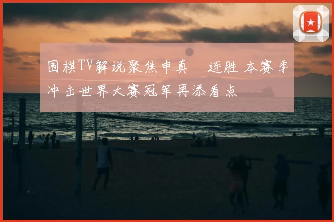围棋TV解说聚焦申真谞连胜 本赛季冲击世界大赛冠军再添看点