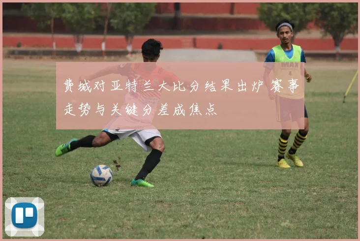 费城对亚特兰大比分结果出炉 赛事走势与关键分差成焦点