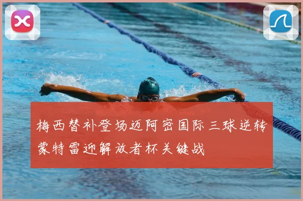 梅西替补登场迈阿密国际三球逆转蒙特雷迎解放者杯关键战