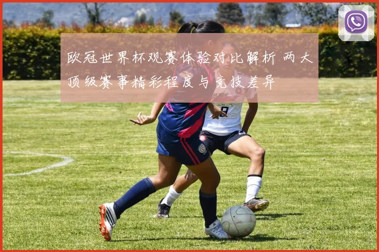欧冠世界杯观赛体验对比解析 两大顶级赛事精彩程度与竞技差异