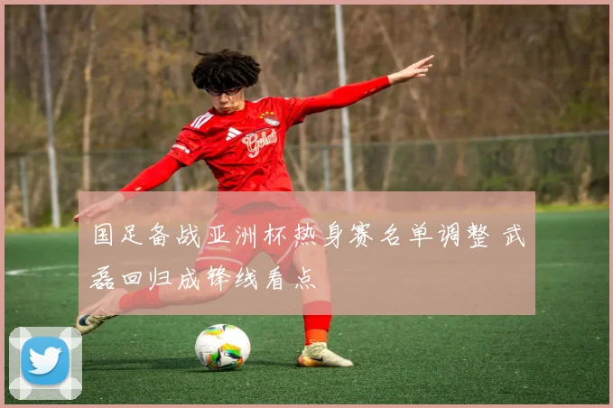 国足备战亚洲杯热身赛名单调整 武磊回归成锋线看点