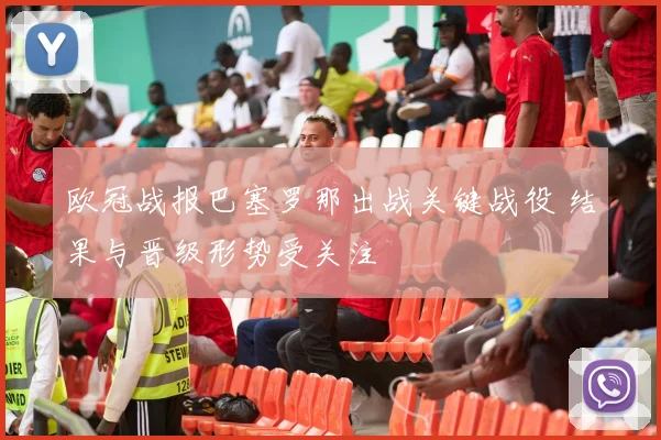 欧冠战报巴塞罗那出战关键战役 结果与晋级形势受关注