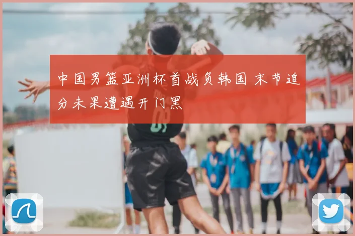 中国男篮亚洲杯首战负韩国 末节追分未果遭遇开门黑