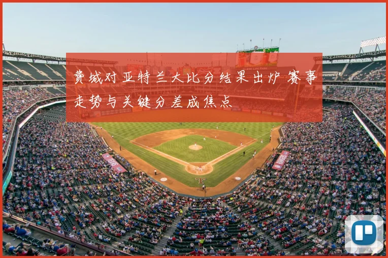 费城对亚特兰大比分结果出炉 赛事走势与关键分差成焦点