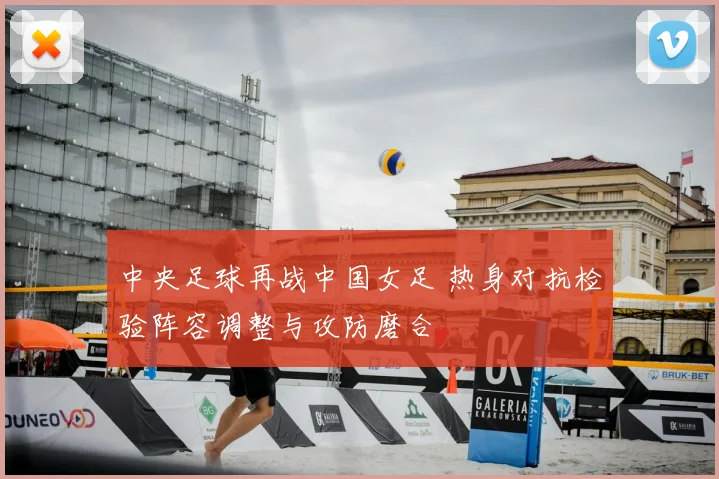 中央足球再战中国女足 热身对抗检验阵容调整与攻防磨合