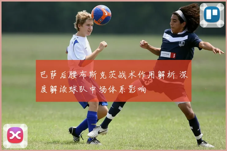 巴萨后腰布斯克茨战术作用解析 深度解读球队中场体系影响