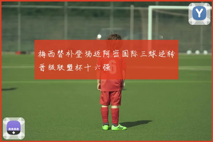 梅西替补登场迈阿密国际三球逆转晋级联盟杯十六强