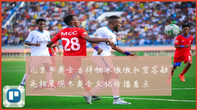 北京冬奥会吉祥物冰墩墩和雪容融亮相展现冬奥会文化传播看点