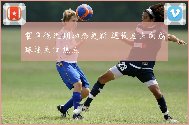 霍华德近期动态更新 退役后去向成球迷关注焦点