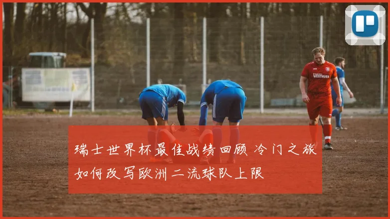 瑞士世界杯最佳战绩回顾 冷门之旅如何改写欧洲二流球队上限