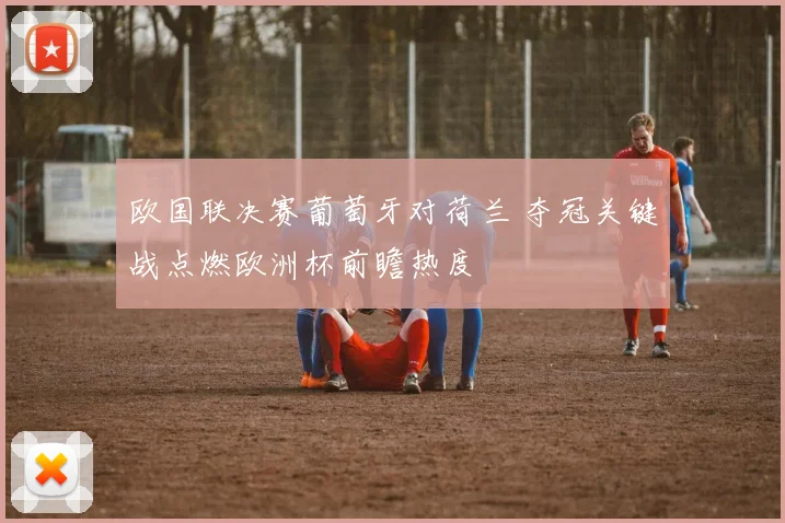 欧国联决赛葡萄牙对荷兰 夺冠关键战点燃欧洲杯前瞻热度