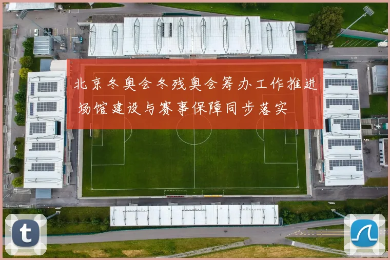 北京冬奥会冬残奥会筹办工作推进 场馆建设与赛事保障同步落实