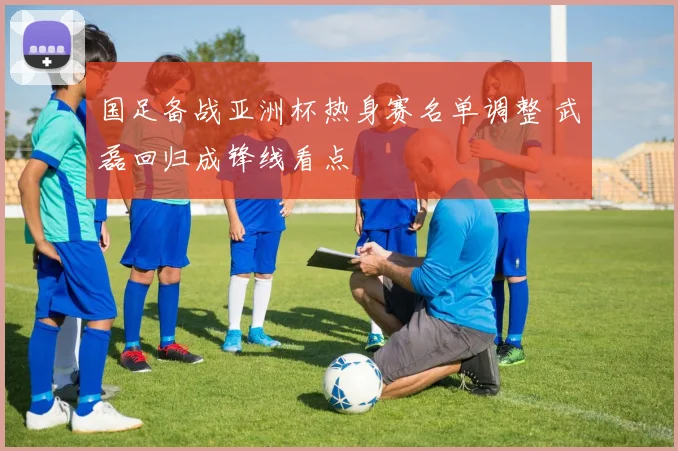 国足备战亚洲杯热身赛名单调整 武磊回归成锋线看点