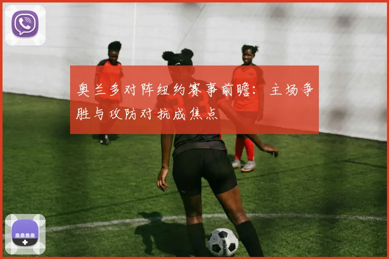 奥兰多对阵纽约赛事前瞻:主场争胜与攻防对抗成焦点