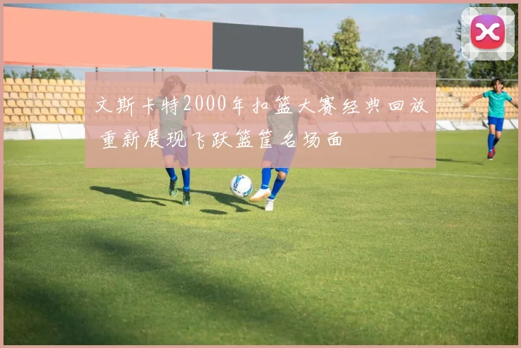 文斯卡特2000年扣篮大赛经典回放 重新展现飞跃篮筐名场面