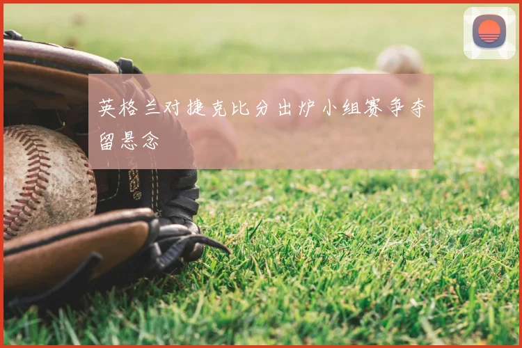 英格兰对捷克比分出炉小组赛争夺留悬念