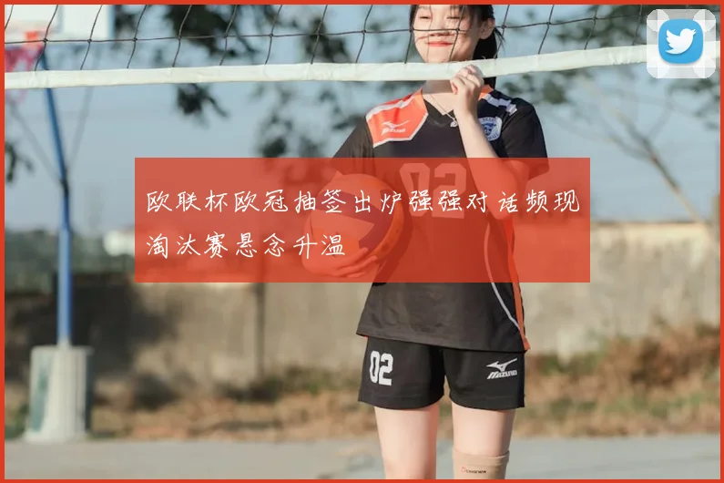 欧联杯欧冠抽签出炉强强对话频现淘汰赛悬念升温