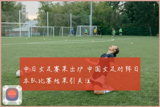 中日女足赛果出炉 中国女足对阵日本队比赛结果引关注
