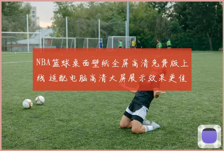 NBA篮球桌面壁纸全屏高清免费版上线 适配电脑高清大屏展示效果更佳