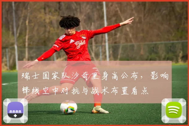 瑞士国家队沙奇里身高公布，影响锋线空中对抗与战术布置看点