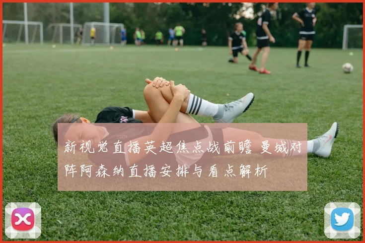 新视觉直播英超焦点战前瞻 曼城对阵阿森纳直播安排与看点解析