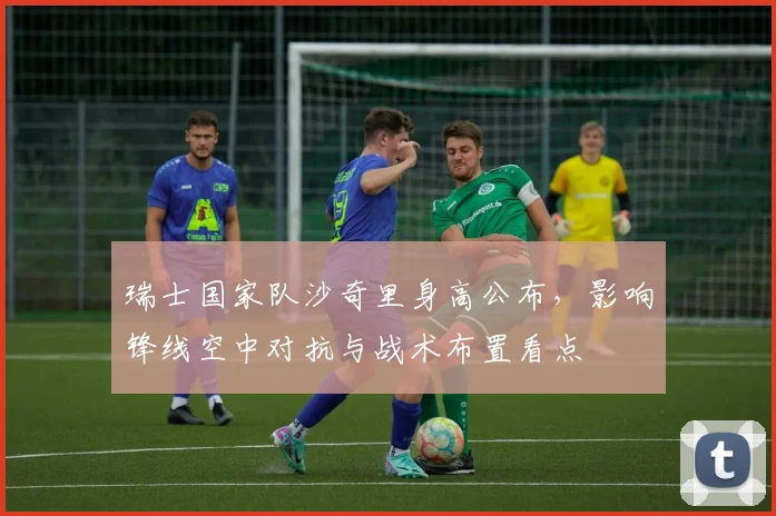瑞士国家队沙奇里身高公布，影响锋线空中对抗与战术布置看点