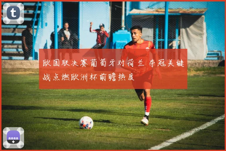 欧国联决赛葡萄牙对荷兰 夺冠关键战点燃欧洲杯前瞻热度