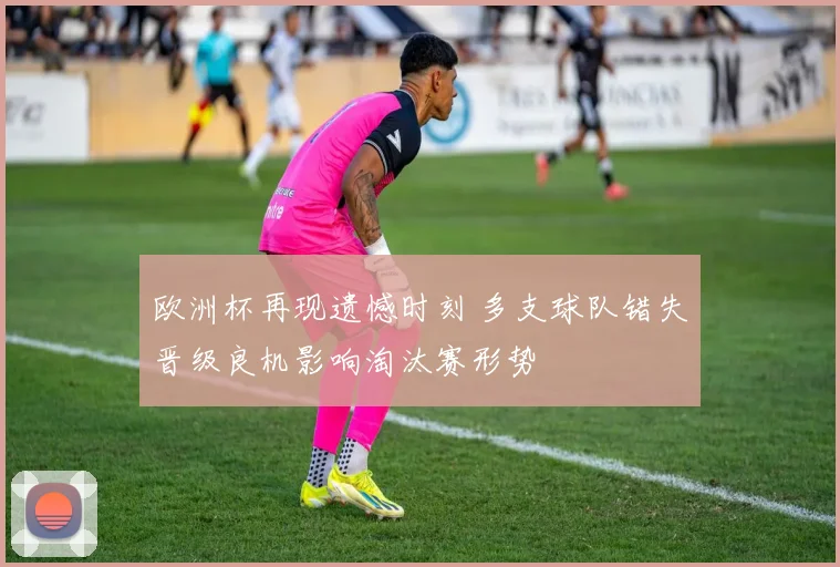 欧洲杯再现遗憾时刻 多支球队错失晋级良机影响淘汰赛形势