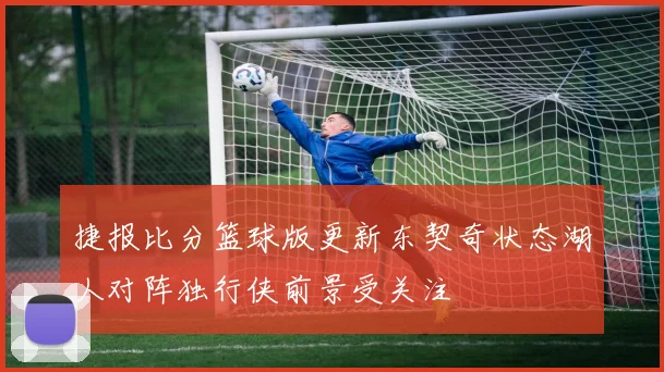 捷报比分篮球版更新东契奇状态湖人对阵独行侠前景受关注