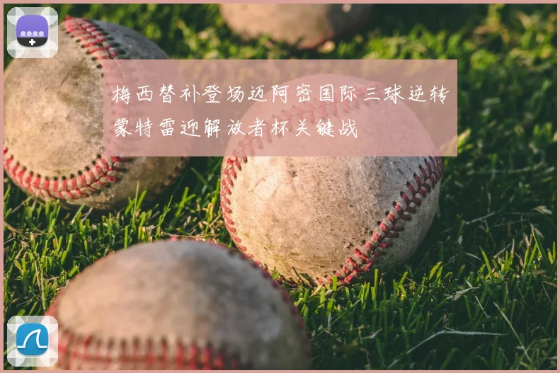 梅西替补登场迈阿密国际三球逆转蒙特雷迎解放者杯关键战