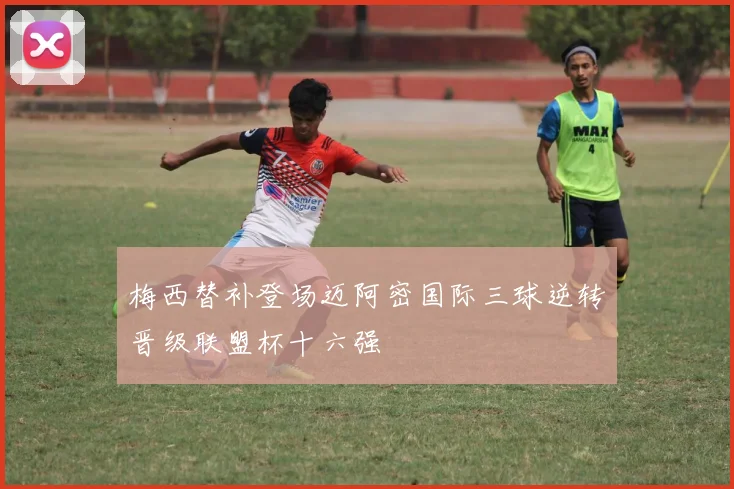 梅西替补登场迈阿密国际三球逆转晋级联盟杯十六强