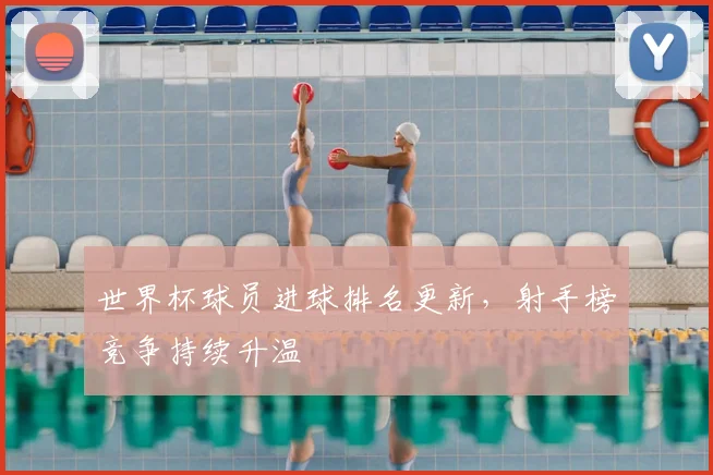 世界杯球员进球排名更新，射手榜竞争持续升温