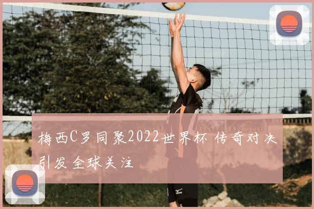 梅西C罗同聚2022世界杯 传奇对决引发全球关注