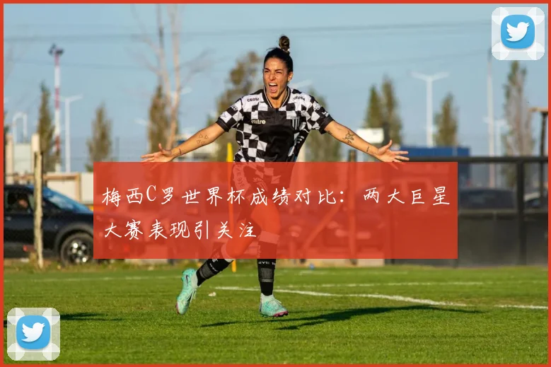 梅西C罗世界杯成绩对比:两大巨星大赛表现引关注