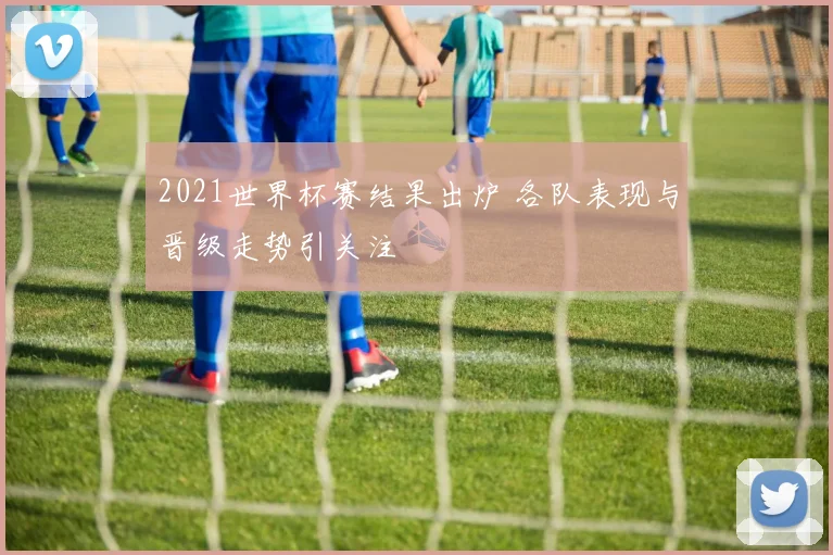 2021世界杯赛结果出炉 各队表现与晋级走势引关注