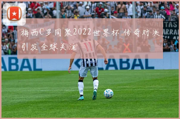 梅西C罗同聚2022世界杯 传奇对决引发全球关注
