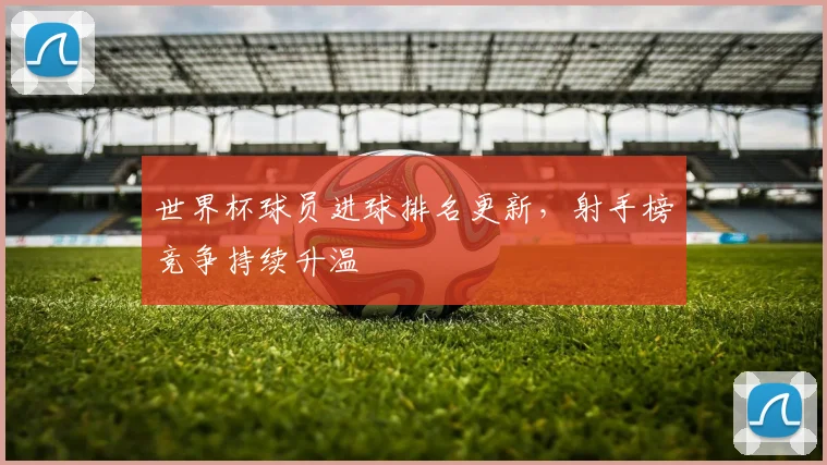 世界杯球员进球排名更新，射手榜竞争持续升温